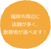 福岡市周辺に店舗が多く、勤務地が選べます! 福岡市周辺に店舗が多く、勤務地が選べます!