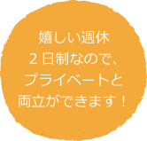 嬉しい週休2日制なので、プライベートと両立ができます！