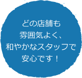 どの店舗も雰囲気よく、和やかなスタッフで安心です！